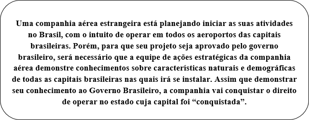 Retângulo de cantos arredondados: Uma companhia aérea estrangeira está planejando iniciar as suas atividades no Brasil, com o intuito de operar em todos os aeroportos das capitais brasileiras. Porém, para que seu projeto seja aprovado pelo governo brasileiro, será necessário que a equipe de ações estratégicas da companhia aérea demonstre conhecimentos sobre características naturais e demográficas de todas as capitais brasileiras nas quais irá se instalar. Assim que demonstrar seu conhecimento ao Governo Brasileiro, a companhia vai conquistar o direito de operar no estado cuja capital foi